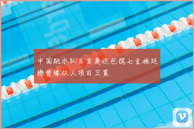中国跳水队东京奥运包揽七金施廷懋曹缘双人项目卫冕