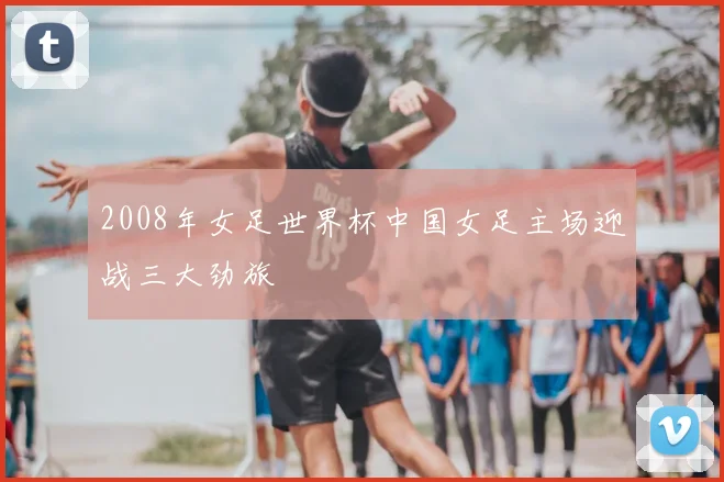 2008年女足世界杯中国女足主场迎战三大劲旅