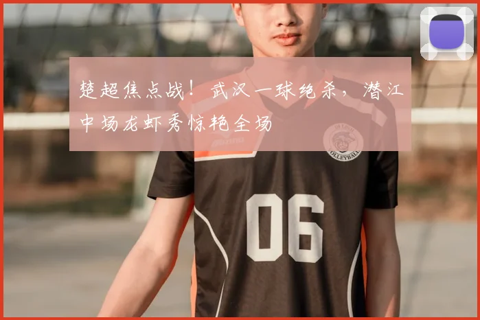 楚超焦点战!武汉一球绝杀,潜江中场龙虾秀惊艳全场