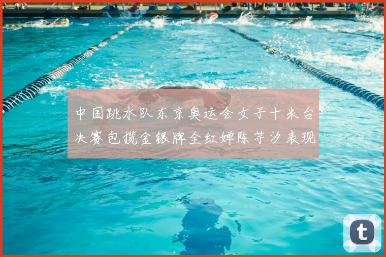 中国跳水队东京奥运会女子十米台决赛包揽金银牌全红婵陈芋汐表现完美