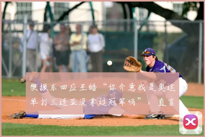 樊振东回应王皓“你介意我是奥运单打三连亚没拿过冠军吗”,直言:“我看重的是教练的经验和实力”