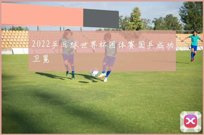 2022乒乓球世界杯团体赛国乒成功卫冕