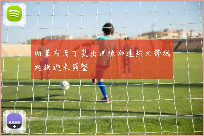 凯莱布马丁复出训练加速热火锋线轮换迎来调整
