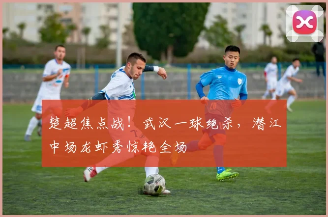 楚超焦点战!武汉一球绝杀,潜江中场龙虾秀惊艳全场