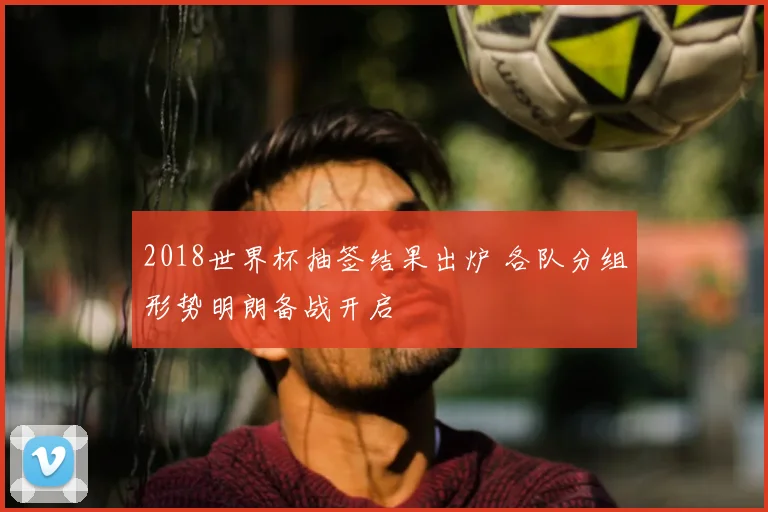 2018世界杯抽签结果出炉 各队分组形势明朗备战开启