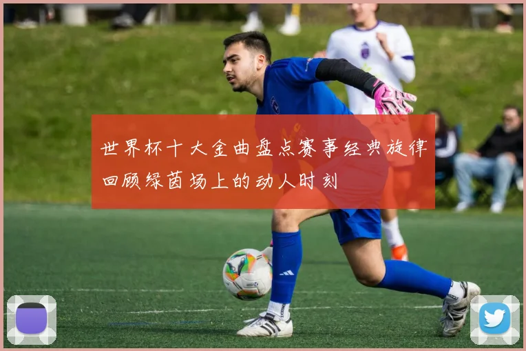 世界杯十大金曲盘点赛事经典旋律回顾绿茵场上的动人时刻